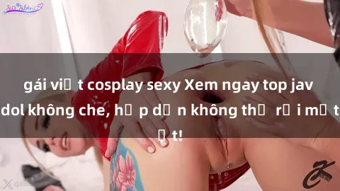 gái việt cosplay sexy Xem ngay top jav idol không che, hấp dẫn không thể rời mắt!