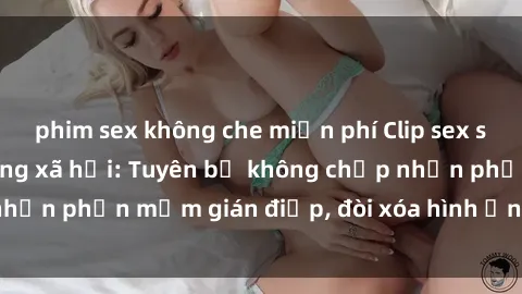 phim sex không che miễn phí Clip sex sinh viên gây sốt mạng xã hội: Tuyên bố không chấp nhận phần mềm gián điệp, đòi xóa hình ảnh trên internet