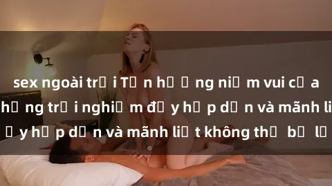 sex ngoài trời Tận hưởng niềm vui của sex với gái trẻ: những trải nghiệm đầy hấp dẫn và mãnh liệt không thể bỏ lỡ