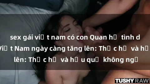 sex gái việt nam có con Quan hệ tình dục của nữ sinh Việt Nam ngày càng tăng lên: Thực hư và hậu quả không ngờ