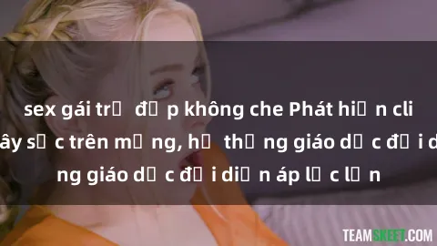 sex gái trẻ đẹp không che Phát hiện clip sex nữ sinh gây sốc trên mạng, hệ thống giáo dục đối diện áp lực lớn