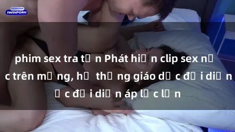 phim sex tra tấn Phát hiện clip sex nữ sinh gây sốc trên mạng, hệ thống giáo dục đối diện áp lực lớn