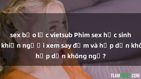 sex bạo lực vietsub Phim sex học sinh: Điều gì khiến người xem say đắm và hấp dẫn không ngờ?