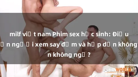 milf việt nam Phim sex học sinh: Điều gì khiến người xem say đắm và hấp dẫn không ngờ?