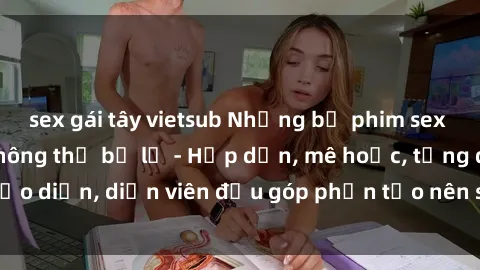 sex gái tây vietsub Những bộ phim sex gái già đỉnh cao không thể bỏ lỡ - Hấp dẫn, mê hoặc, từng đạo diễn, diễn viên đều góp phần tạo nên sự hấp dẫn, kích thích.