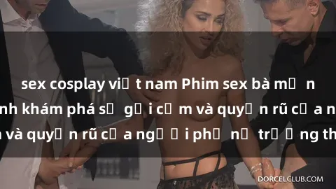sex cosplay việt nam Phim sex bà mẹ nóng bỏng: Hành trình khám phá sự gợi cảm và quyến rũ của người phụ nữ trưởng thành.