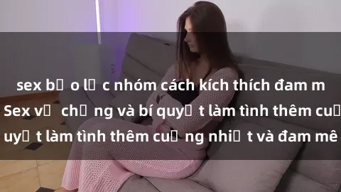 sex bạo lực nhóm cách kích thích đam mê trong hôn nhân: Sex vợ chồng và bí quyết làm tình thêm cuồng nhiệt và đam mê