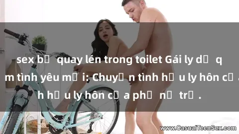 sex bị quay lén trong toilet Gái ly dị quan hệ tìm kiếm tình yêu mới: Chuyện tình hậu ly hôn của phụ nữ trẻ.
