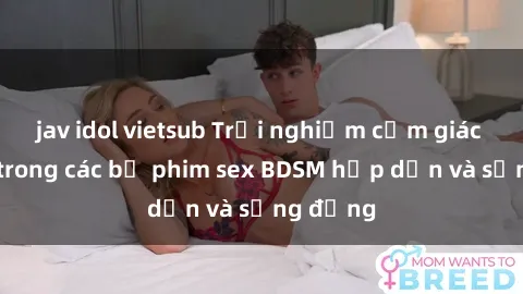 jav idol vietsub Trải nghiệm cảm giác mới lạ trong các bộ phim sex BDSM hấp dẫn và sống động