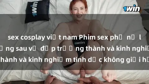 sex cosplay việt nam Phim sex phụ nữ lớn tuổi: Sức hút đằng sau vẻ đẹp trưởng thành và kinh nghiệm tình dục không giới hạn