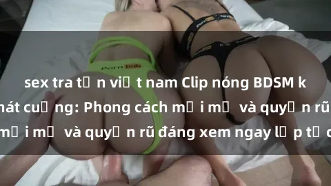 sex tra tấn việt nam Clip nóng BDSM khiến người xem phát cuồng: Phong cách mới mẻ và quyến rũ đáng xem ngay lập tức!