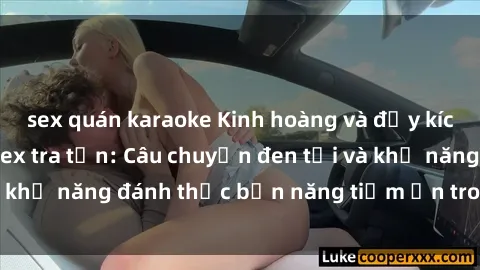sex quán karaoke Kinh hoàng và đầy kích thích với phim sex tra tấn: Câu chuyện đen tối và khả năng đánh thức bản năng tiềm ẩn trong con người
