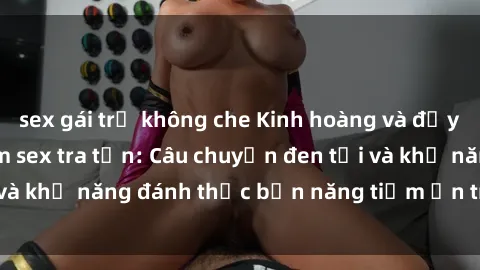 sex gái trẻ không che Kinh hoàng và đầy kích thích với phim sex tra tấn: Câu chuyện đen tối và khả năng đánh thức bản năng tiềm ẩn trong con người