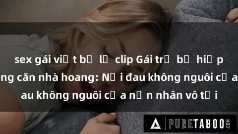 sex gái việt bị lộ clip Gái trẻ bị hiếp dâm bạo lực trong căn nhà hoang: Nỗi đau không nguôi của nạn nhân vô tội