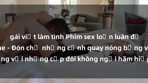 gái việt làm tình Phim sex loạn luân đầy kích thích không che - Đón chờ những cảnh quay nóng bỏng với những cặp đôi không ngại hãm hiếp gia đình trong lòng