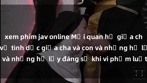xem phim jav online Mối quan hệ giữa cha và con: Sự thật về tình dục giữa cha và con và những hệ lụy đáng sợ khi vi phạm luật pháp.