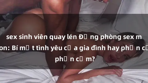 sex sinh viên quay lén Động phòng sex mẹ con: Bí mật tình yêu của gia đình hay phản cảm?