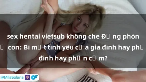 sex hentai vietsub không che Động phòng sex mẹ con: Bí mật tình yêu của gia đình hay phản cảm?
