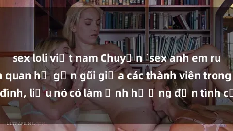 sex loli việt nam Chuyện `sex anh em ruột` - Đề cập đến quan hệ gần gũi giữa các thành viên trong gia đình, liệu nó có làm ảnh hưởng đến tình cảm gia đình hay không?