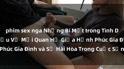 phim sex nga Những Bí Mật trong Tình Dục Gia Đình: Tìm Hiểu Về Mối Quan Hệ Giữa Hạnh Phúc Gia Đình và Sự Hài Hòa Trong Cuộc Sống Tình Dục