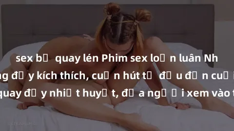 sex bị quay lén Phim sex loạn luân Nhật Bản: Hành động đầy kích thích, cuốn hút từ đầu đến cuối. Những cảnh quay đầy nhiệt huyết, đưa người xem vào thế giới độc đáo của tình thân. Đừng bỏ lỡ!