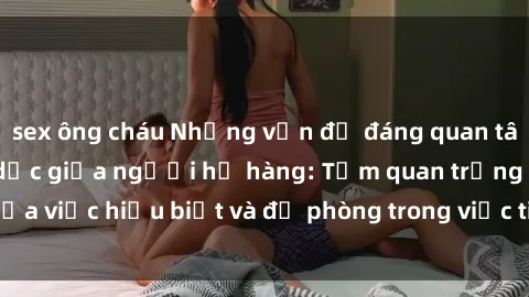 sex ông cháu Những vấn đề đáng quan tâm về quan hệ tình dục giữa người họ hàng: Tầm quan trọng của việc hiểu biết và đề phòng trong việc tiếp xúc trong gia đình.