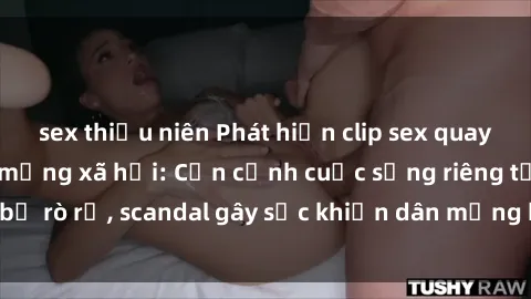 sex thiếu niên Phát hiện clip sex quay lén hot nhất trên mạng xã hội: Cận cảnh cuộc sống riêng tư bị rò rỉ, scandal gây sốc khiến dân mạng không khỏi bàng hoàng