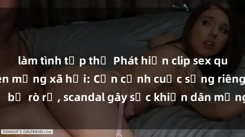 làm tình tập thể Phát hiện clip sex quay lén hot nhất trên mạng xã hội: Cận cảnh cuộc sống riêng tư bị rò rỉ, scandal gây sốc khiến dân mạng không khỏi bàng hoàng