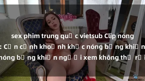sex phim trung quốc vietsub Clip nóng phòng tắm gây sốt: Cận cảnh khoảnh khắc nóng bỏng khiến người xem không thể rời mắt