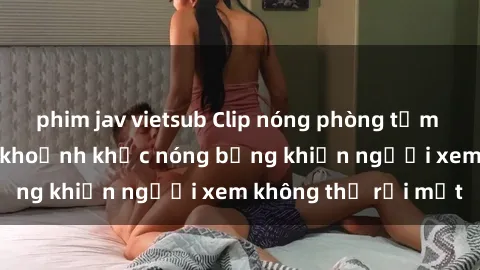 phim jav vietsub Clip nóng phòng tắm gây sốt: Cận cảnh khoảnh khắc nóng bỏng khiến người xem không thể rời mắt
