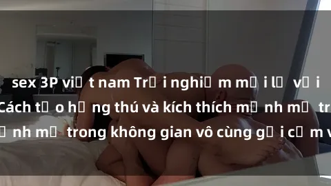 sex 3P việt nam Trải nghiệm mới lạ với sex phòng tắm - Cách tạo hứng thú và kích thích mạnh mẽ trong không gian vô cùng gợi cảm và lãng mạn