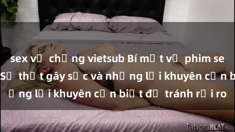 sex vợ chồng vietsub Bí mật về phim sex nơi công cộng: Sự thật gây sốc và những lời khuyên cần biết để tránh rủi ro