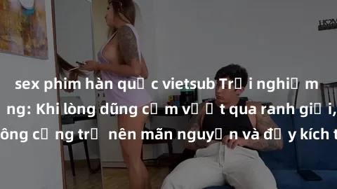 sex phim hàn quốc vietsub Trải nghiệm làm tình ngoài đường: Khi lòng dũng cảm vượt qua ranh giới, cuộc hẹn nơi công cộng trở nên mãn nguyện và đầy kích thích. Hành vi nguy hiểm, nhưng cũng tạo nên cảm