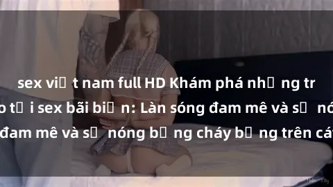 sex việt nam full HD Khám phá những trải nghiệm độc đáo tại sex bãi biển: Làn sóng đam mê và sự nóng bỏng cháy bỏng trên cát trắng