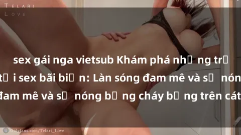 sex gái nga vietsub Khám phá những trải nghiệm độc đáo tại sex bãi biển: Làn sóng đam mê và sự nóng bỏng cháy bỏng trên cát trắng