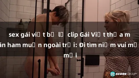 sex gái việt bị lộ clip Gái Việt thỏa mãn ham muốn ngoài trời: Đi tìm niềm vui mới
