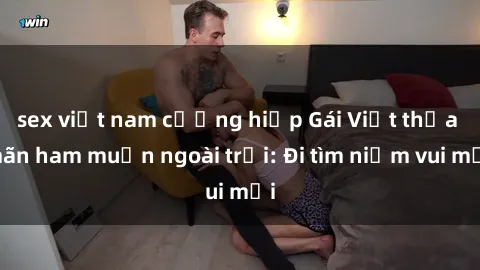 sex việt nam cưỡng hiếp Gái Việt thỏa mãn ham muốn ngoài trời: Đi tìm niềm vui mới