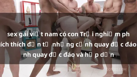 sex gái việt nam có con Trải nghiệm phim sex : Sự kích thích đến từ những cảnh quay độc đáo và hấp dẫn