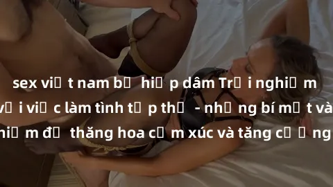 sex việt nam bị hiếp dâm Trải nghiệm hứng khởi cùng với việc làm tình tập thể - những bí mật và kinh nghiệm để thăng hoa cảm xúc và tăng cường sự gắn kết trong mối quan hệ
