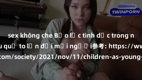 sex không che Bạo lực tình dục trong nhóm: nguy cơ và hậu quả to lớn đối mọi người参考: https://www.theguardian.com/society/2021/nov/11/children-as-young-as-four-are-being-sexually-abused-by-groups-in-u