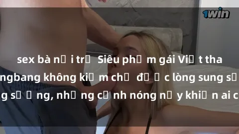 sex bà nội trợ Siêu phẩm gái Việt tham gia trong buổi gangbang không kiềm chế được lòng sung sướng, những cảnh nóng nảy khiến ai cũng phải mãn nhãn