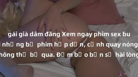 gái già dâm đãng Xem ngay phim sex bukkake hàng đầu với những bộ phim hấp dẫn, cảnh quay nóng bỏng không thể bỏ qua. Đảm bảo bạn sẽ hài lòng với trải nghiệm mới lạ này!