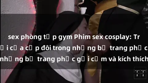 sex phòng tập gym Phim sex cosplay: Trải nghiệm tuyệt vời của cặp đôi trong những bộ trang phục gợi cảm và kích thích