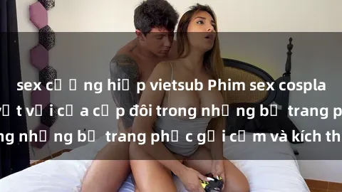 sex cưỡng hiếp vietsub Phim sex cosplay: Trải nghiệm tuyệt vời của cặp đôi trong những bộ trang phục gợi cảm và kích thích