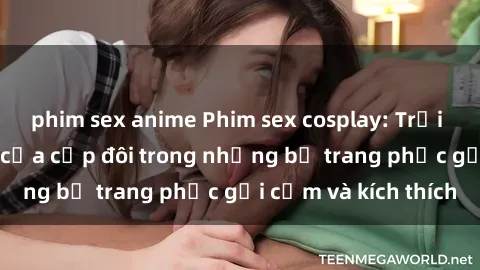phim sex anime Phim sex cosplay: Trải nghiệm tuyệt vời của cặp đôi trong những bộ trang phục gợi cảm và kích thích