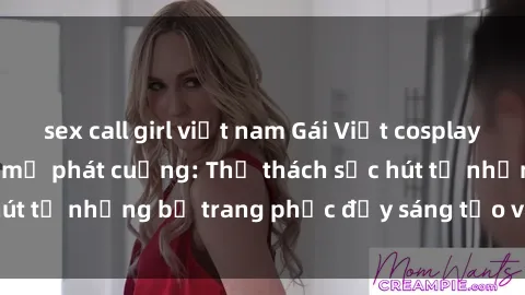 sex call girl việt nam Gái Việt cosplay sexy khiến fan hâm mộ phát cuồng: Thử thách sức hút từ những bộ trang phục đầy sáng tạo và quyến rũ!