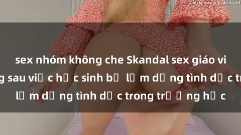 sex nhóm không che Skandal sex giáo viên: Sự thật đằng sau việc học sinh bị lạm dụng tình dục trong trường học