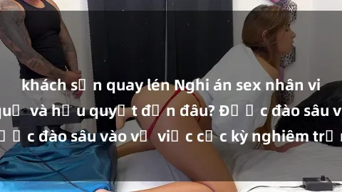 khách sạn quay lén Nghi án sex nhân viên nhà hàng: Hậu quả và hậu quyết đến đâu? Được đào sâu vào vụ việc cực kỳ nghiêm trọng này.