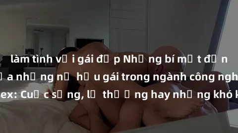 làm tình với gái đẹp Những bí mật đằng sau cuộc sống của những nữ hầu gái trong ngành công nghiệp sex: Cuộc sống, lẽ thường hay những khó khăn mà họ phải đối mặt.