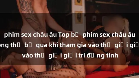 phim sex châu âu Top bộ phim sex châu âu nổi tiếng không thể bỏ qua khi tham gia vào thế giới giải trí đồng tính